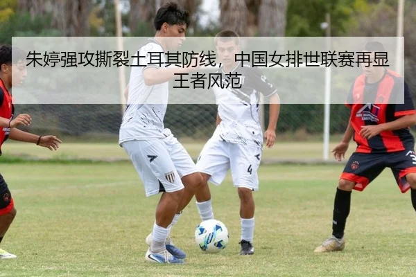 朱婷强攻撕裂土耳其防线，中国女排世联赛再显王者风范